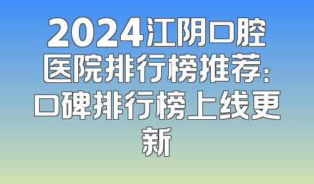2024江阴口腔医院排行榜推荐：口碑排行榜上线更新