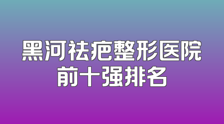黑河祛疤整形医院前十强排名