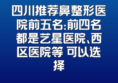 四川推荐鼻整形医院前五名：前四名都是艺星医院、西区医院等 可以选择