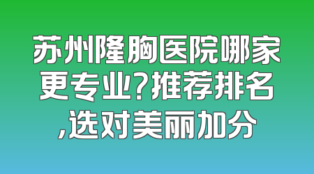 苏州隆胸医院哪家更专业？推荐排名，选对美丽加分