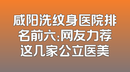 咸阳洗纹身医院排名前六：网友力荐这几家公立医美