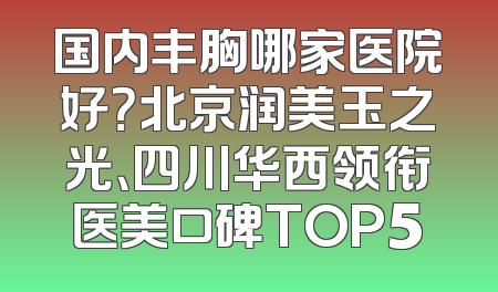 国内丰胸哪家医院好？北京润美玉之光、四川华西领衔医美口碑TOP5