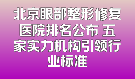 北京眼部整形修复医院排名公布 五家实力机构引领行业标准