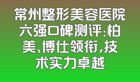 常州整形美容医院六强口碑测评：柏美、博仕领衔，技术实力卓越