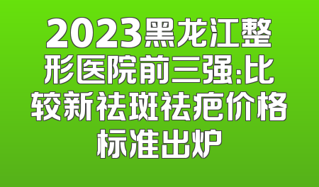 2023黑龙江整形医院前三强：比较新祛斑祛疤价格标准出炉