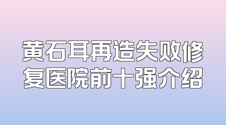 黄石耳再造失败修复医院前十强介绍