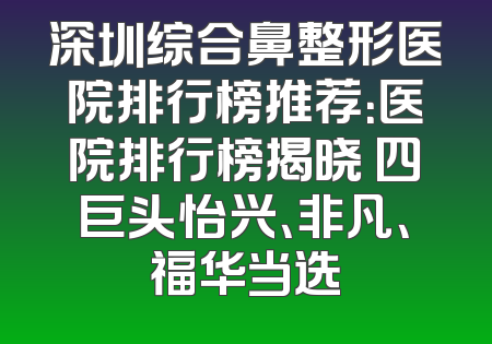 深圳综合鼻整形医院排行榜推荐：医院排行榜揭晓 四巨头怡兴、非凡、福华当选