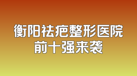 衡阳祛疤整形医院前十强来袭