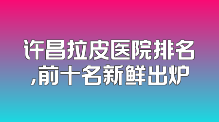 许昌拉皮医院排名，前十名新鲜出炉