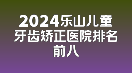 2024乐山儿童牙齿矫正医院排名前八