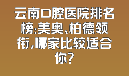 云南口腔医院排名榜：美奥、柏德领衔，哪家比较适合你？