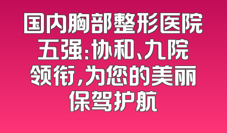 国内胸部整形医院五强：协和、九院领衔，为您的美丽保驾护航