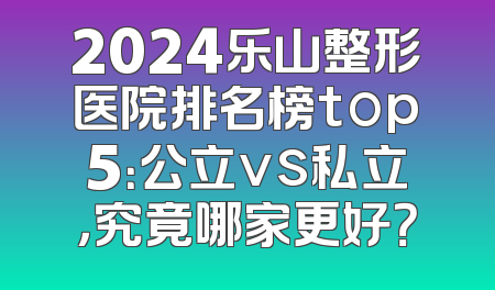 2024乐山整形医院排名榜top5：公立vs私立，究竟哪家更好？