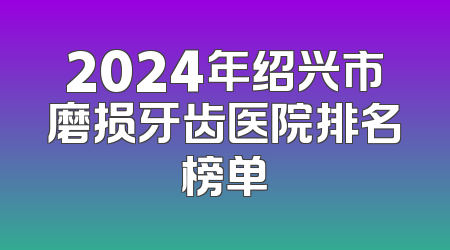 2024年绍兴市磨损牙齿医院排名榜单