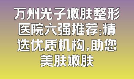 万州光子嫩肤整形医院六强推荐：精选优质机构，助您美肤嫩肤