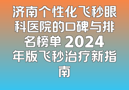 济南个性化飞秒眼科医院的口碑与排名榜单 2024年版飞秒治疗新指南