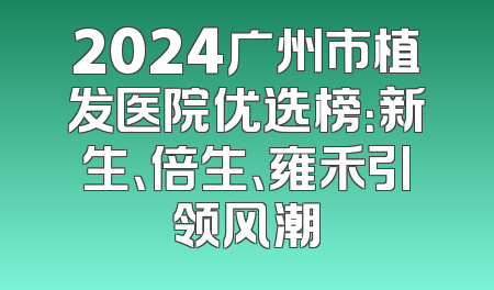 2024广州市植发医院优选榜：新生、倍生、雍禾引领风潮