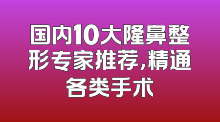 国内10大隆鼻整形专家推荐，精通各类手术