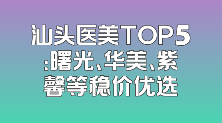 汕头医美TOP5：曙光、华美、紫馨等稳价优选
