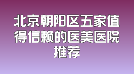 北京朝阳区五家值得信赖的医美医院推荐