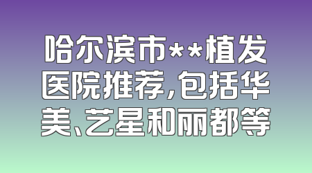 哈尔滨市**植发医院推荐，包括华美、艺星和丽都等