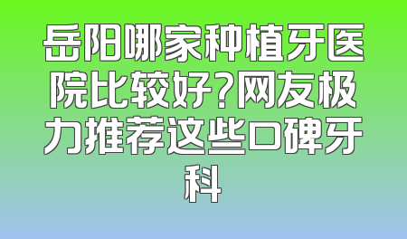岳阳哪家种植牙医院比较好？网友极力推荐这些口碑牙科