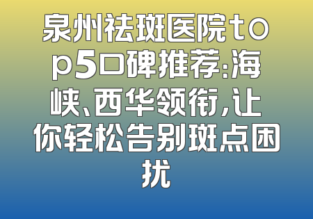泉州祛斑医院top5口碑推荐：海峡、西华领衔，让你轻松告别斑点困扰