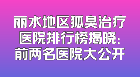 丽水地区狐臭治疗医院排行榜揭晓：前两名医院大公开