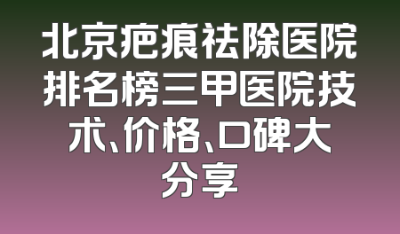 北京疤痕祛除医院排名榜三甲医院技术、价格、口碑大分享