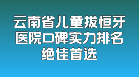 云南省儿童拔恒牙医院口碑实力排名绝佳首选