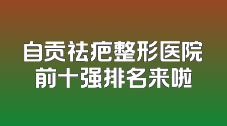 自贡祛疤整形医院前十强排名来啦