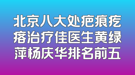 北京八大处疤痕疙瘩治疗佳医生黄绿萍杨庆华排名前五