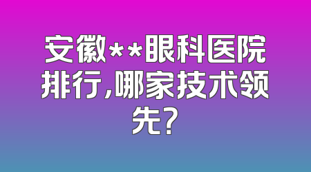 安徽**眼科医院排行，哪家技术领先？