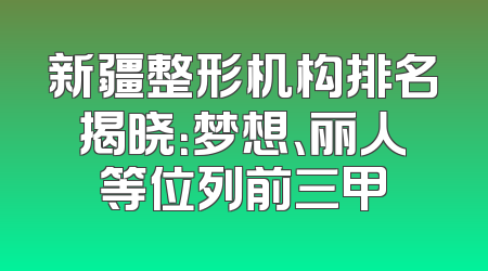 新疆整形机构排名揭晓：梦想、丽人等位列前三甲