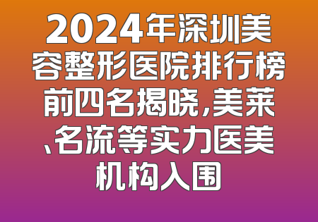 2024年深圳美容整形医院排行榜前四名揭晓，美莱、名流等实力医美机构入围