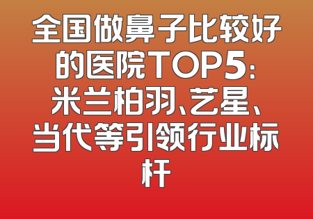 全国做鼻子比较好的医院TOP5：米兰柏羽、艺星、当代等引领行业标杆