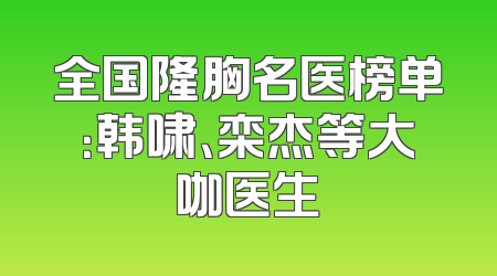 全国隆胸名医榜单：韩啸、栾杰等大咖医生