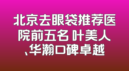 北京去眼袋推荐医院前五名 叶美人、华瀚口碑卓越