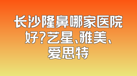 长沙隆鼻哪家医院好？艺星、雅美、爱思特
