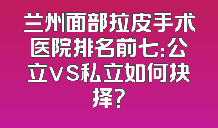 兰州面部拉皮手术医院排名前七：公立vs私立如何抉择？