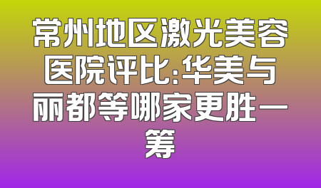 常州地区激光美容医院评比：华美与丽都等哪家更胜一筹