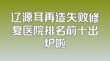 辽源耳再造失败修复医院排名前十出炉啦