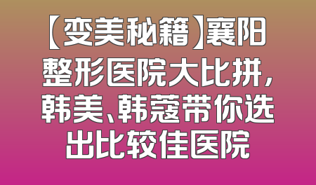 【变美秘籍】襄阳整形医院大比拼，韩美、韩蔻带你选出比较佳医院
