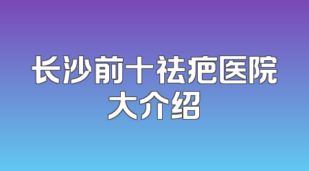 长沙前十祛疤医院大介绍