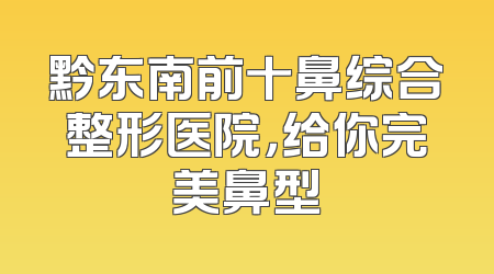 黔东南前十鼻综合整形医院，给你完美鼻型