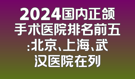 2024国内正颌手术医院排名前五：北京、上海、武汉医院在列
