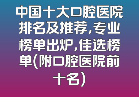 中国十大口腔医院排名及推荐，专业榜单出炉，佳选榜单（附口腔医院前十名）