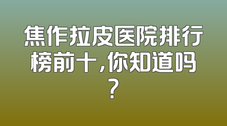 焦作拉皮医院排行榜前十，你知道吗？
