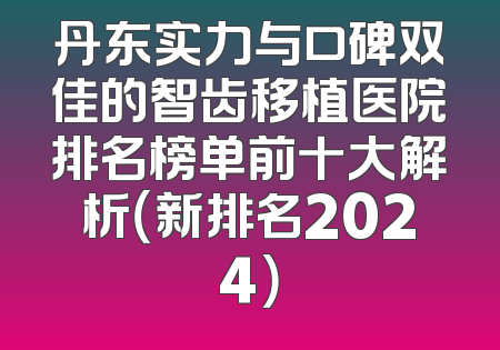 丹东实力与口碑双佳的智齿移植医院排名榜单前十大解析（新排名2024）