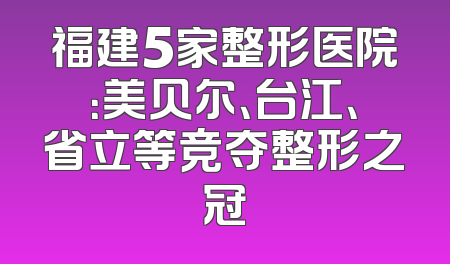 福建5家整形医院：美贝尔、台江、省立等竞夺整形之冠